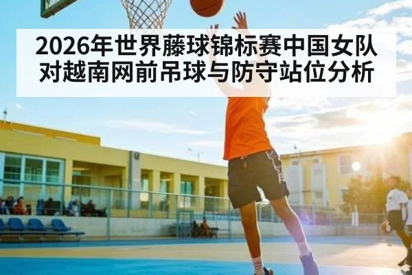 2026年世界藤球锦标赛中国女队对越南网前吊球与防守站位分析